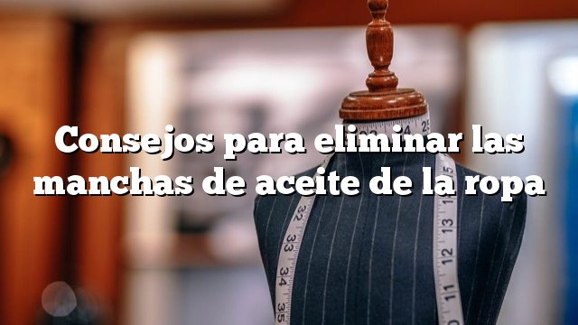 Consejos para eliminar las manchas de aceite de la ropa
